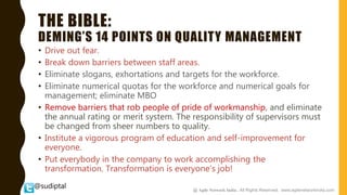 @sudiptal
THE BIBLE:
DEMING’S 14 POINTS ON QUALITY MANAGEMENT
• Drive out fear.
• Break down barriers between staff areas.
• Eliminate slogans, exhortations and targets for the workforce.
• Eliminate numerical quotas for the workforce and numerical goals for
management; eliminate MBO
• Remove barriers that rob people of pride of workmanship, and eliminate
the annual rating or merit system. The responsibility of supervisors must
be changed from sheer numbers to quality.
• Institute a vigorous program of education and self-improvement for
everyone.
• Put everybody in the company to work accomplishing the
transformation. Transformation is everyone’s job!
@ Agile Network India , All Rights Reserved. www.agilenetworkindia.com
 