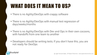 @sudiptal
WHAT DOES IT MEAN TO US?
• There is no Agility/DevOps with crappy software
• There is no Agility/DevOps with manual test regression of
days/weeks/months
• There is no Agility/DevOps with Dev and Ops in their own cocoons,
with handoffs from one team to another
• Developers should be writing tests; if you don’t have this, you are
not ready for DevOps
@ Agile Network India , All Rights Reserved. www.agilenetworkindia.com
 