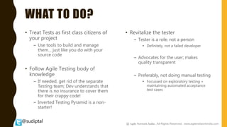 @sudiptal
WHAT TO DO?
• Treat Tests as first class citizens of
your project
– Use tools to build and manage
them… just like you do with your
source code
• Follow Agile Testing body of
knowledge
– If needed, get rid of the separate
Testing team; Dev understands that
there is no insurance to cover them
for their crappy code!
– Inverted Testing Pyramid is a non-
starter!
• Revitalize the tester
– Tester is a role; not a person
• Definitely, not a failed developer
– Advocates for the user; makes
quality transparent
– Preferably, not doing manual testing
• Focussed on exploratory testing +
maintaining automated acceptance
test cases
@ Agile Network India , All Rights Reserved. www.agilenetworkindia.com
 
