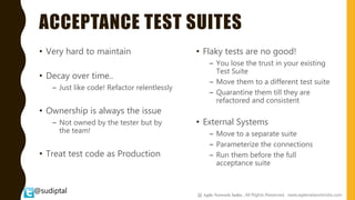 @sudiptal
ACCEPTANCE TEST SUITES
• Very hard to maintain
• Decay over time..
– Just like code! Refactor relentlessly
• Ownership is always the issue
– Not owned by the tester but by
the team!
• Treat test code as Production
• Flaky tests are no good!
– You lose the trust in your existing
Test Suite
– Move them to a different test suite
– Quarantine them till they are
refactored and consistent
• External Systems
– Move to a separate suite
– Parameterize the connections
– Run them before the full
acceptance suite
@ Agile Network India , All Rights Reserved. www.agilenetworkindia.com
 