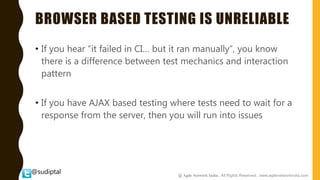 @sudiptal
BROWSER BASED TESTING IS UNRELIABLE
• If you hear “it failed in CI… but it ran manually”, you know
there is a difference between test mechanics and interaction
pattern
• If you have AJAX based testing where tests need to wait for a
response from the server, then you will run into issues
@ Agile Network India , All Rights Reserved. www.agilenetworkindia.com
 