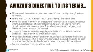 @sudiptal
AMAZON’S DIRECTIVE TO ITS TEAMS…
• All teams will henceforth expose their data and functionality through service
interfaces.
• Teams must communicate with each other through these interfaces.
• There will be no other form of interprocess communication allowed: no direct
linking, no direct reads of another team's data store, no shared-memory
model, no back-doors whatsoever. The only communication allowed is via
service interface calls over the network.
• It doesn't matter what technology they use. HTTP, Corba, Pubsub, custom
protocols -- doesn't matter. Bezos doesn't care.
• All service interfaces, without exception, must be designed from the ground up
to be externalizable. That is to say, the team must plan and design to be able
to expose the interface to developers in the outside world. No exceptions.
• Anyone who doesn't do this will be fired.
https://plus.google.com/+RipRowan/posts/eVeouesvaV
 