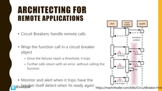 @sudiptal
ARCHITECTING FOR
REMOTE APPLICATIONS
• Circuit Breakers: handle remote calls
• Wrap the function call in a circuit breaker
object
– Once the failures reach a threshold, it trips
– Further calls return with an error, without calling the
function
• Monitor and alert when it trips; have the
breaker itself detect when its ready again https://martinfowler.com/bliki/CircuitBreaker.html
 