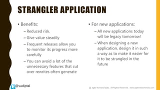 @sudiptal
STRANGLER APPLICATION
• Benefits:
– Reduced risk.
– Give value steadily
– Frequent releases allow you
to monitor its progress more
carefully
– You can avoid a lot of the
unnecessary features that cut
over rewrites often generate
• For new applications:
– All new applications today
will be legacy tomorrow!
– When designing a new
application, design it in such
a way as to make it easier for
it to be strangled in the
future
@ Agile Network India , All Rights Reserved. www.agilenetworkindia.com
 