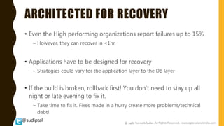 @sudiptal
ARCHITECTED FOR RECOVERY
• Even the High performing organizations report failures up to 15%
– However, they can recover in <1hr
• Applications have to be designed for recovery
– Strategies could vary for the application layer to the DB layer
• If the build is broken, rollback first! You don’t need to stay up all
night or late evening to fix it.
– Take time to fix it. Fixes made in a hurry create more problems/technical
debt!
@ Agile Network India , All Rights Reserved. www.agilenetworkindia.com
 