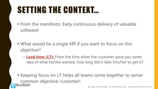 @sudiptal
SETTING THE CONTEXT…
• From the manifesto: Early continuous delivery of valuable
software!
• What would be a single KPI if you want to focus on this
objective?
– Lead time (LT): From the time when the customer gave you some
idea of what he/she wanted, how long did it take him/her to get it?
• Keeping focus on LT helps all teams come together to server
common objective: customer!
@ Agile Network India , All Rights Reserved. www.agilenetworkindia.com
 