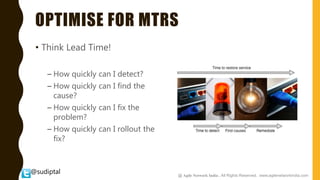 @sudiptal
OPTIMISE FOR MTRS
• Think Lead Time!
– How quickly can I detect?
– How quickly can I find the
cause?
– How quickly can I fix the
problem?
– How quickly can I rollout the
fix?
@ Agile Network India , All Rights Reserved. www.agilenetworkindia.com
 