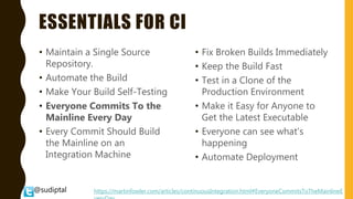 @sudiptal
ESSENTIALS FOR CI
• Maintain a Single Source
Repository.
• Automate the Build
• Make Your Build Self-Testing
• Everyone Commits To the
Mainline Every Day
• Every Commit Should Build
the Mainline on an
Integration Machine
• Fix Broken Builds Immediately
• Keep the Build Fast
• Test in a Clone of the
Production Environment
• Make it Easy for Anyone to
Get the Latest Executable
• Everyone can see what's
happening
• Automate Deployment
https://martinfowler.com/articles/continuousIntegration.html#EveryoneCommitsToTheMainlineE
 