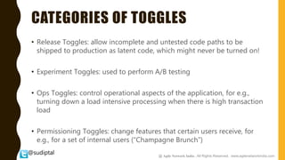 @sudiptal
CATEGORIES OF TOGGLES
• Release Toggles: allow incomplete and untested code paths to be
shipped to production as latent code, which might never be turned on!
• Experiment Toggles: used to perform A/B testing
• Ops Toggles: control operational aspects of the application, for e.g.,
turning down a load intensive processing when there is high transaction
load
• Permissioning Toggles: change features that certain users receive, for
e.g., for a set of internal users (“Champagne Brunch”)
@ Agile Network India , All Rights Reserved. www.agilenetworkindia.com
 