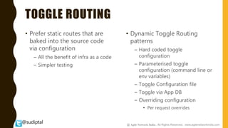 @sudiptal
TOGGLE ROUTING
• Prefer static routes that are
baked into the source code
via configuration
– All the benefit of infra as a code
– Simpler testing
• Dynamic Toggle Routing
patterns
– Hard coded toggle
configuration
– Parameterised toggle
configuration (command line or
env variables)
– Toggle Configuration file
– Toggle via App DB
– Overriding configuration
• Per request overrides
@ Agile Network India , All Rights Reserved. www.agilenetworkindia.com
 