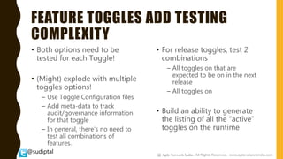 @sudiptal
FEATURE TOGGLES ADD TESTING
COMPLEXITY
• Both options need to be
tested for each Toggle!
• (Might) explode with multiple
toggles options!
– Use Toggle Configuration files
– Add meta-data to track
audit/governance information
for that toggle
– In general, there's no need to
test all combinations of
features.
• For release toggles, test 2
combinations
– All toggles on that are
expected to be on in the next
release
– All toggles on
• Build an ability to generate
the listing of all the “active”
toggles on the runtime
@ Agile Network India , All Rights Reserved. www.agilenetworkindia.com
 