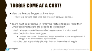 @sudiptal
TOGGLE COME AT A COST!
• View the Feature Toggles as inventory
– There is a carrying cost; keep this inventory as low as possible.
• Team must be proactive in removing feature toggles; retire then
when pending feature are bedded to Production
– Add a toggle removal task onto backlog whenever it is introduced
– Put "expiration dates" on toggles.
• Creating "time bombs" that will fail a test (or even refuse to start an application!) if
a toggle is still around after its expiration date
– Apply a Lean approach by placing a limit on the number of toggles
@ Agile Network India , All Rights Reserved. www.agilenetworkindia.com
 