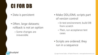 @sudiptal
CI FOR DB
• Data is persistent
• Often, large datasets;
rollback is not an option
– Some changes are
irreversible
• Make DDL/DML scripts part
of version control
– In test environment, build DB
from scratch
– Then, run acceptance test
cases
• Scripts are ordered; they
run in a sequence
@ Agile Network India , All Rights Reserved. www.agilenetworkindia.com
 