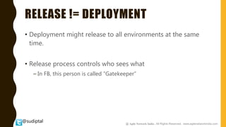 @sudiptal
RELEASE != DEPLOYMENT
• Deployment might release to all environments at the same
time.
• Release process controls who sees what
– In FB, this person is called “Gatekeeper”
@ Agile Network India , All Rights Reserved. www.agilenetworkindia.com
 