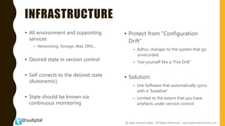 @sudiptal
INFRASTRUCTURE
• All environment and supporting
services
– Networking, Storage, Mail, DNS…
• Desired state in version control
• Self corrects to the desired state
(Autonomic)
• State should be known via
continuous monitoring
• Protect from “Configuration
Drift”
– Adhoc changes to the system that go
unrecorded
– Test yourself like a “Fire Drill”
• Solution:
– Use Software that automatically syncs
with a “baseline”
– Limited to the extent that you have
artefacts under version control
@ Agile Network India , All Rights Reserved. www.agilenetworkindia.com
 