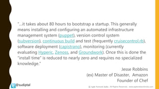 @sudiptal
“…it takes about 80 hours to bootstrap a startup. This generally
means installing and configuring an automated infrastructure
management system (puppet), version control system
(subversion), continuous build and test (frequently cruisecontrol.rb),
software deployment (capistrano), monitoring (currently
evaluating Hyperic, Zenoss, and Groundwork). Once this is done the
“install time” is reduced to nearly zero and requires no specialized
knowledge.”
Jesse Robbins
(ex) Master of Disaster, Amazon
Founder of Chef
@ Agile Network India , All Rights Reserved. www.agilenetworkindia.com
 