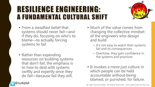 @sudiptal
RESILIENCE ENGINEERING:
A FUNDAMENTAL CULTURAL SHIFT
• From a steadfast belief that
systems should never fail—and
if they do, focusing on who's to
blame—to actually forcing
systems to fail
• Rather than expending
resources on building systems
that don't fail, the emphasis is
to how to deal with systems
swiftly and expertly once they
do fail—because fail they will.
• Much of the value comes from
changing the collective mindset
of the engineers who design
and build
– It's not easy to watch their systems
fail and its consequences
– Overtime, they gain confidence in
the systems and practices
• It invokes a more just culture in
which people can be held
accountable without being
blamed, or punished, for failure.
@ Agile Network India , All Rights Reserved. www.agilenetworkindia.com
 