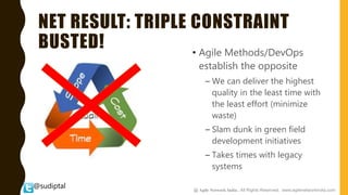 @sudiptal
NET RESULT: TRIPLE CONSTRAINT
BUSTED! • Agile Methods/DevOps
establish the opposite
– We can deliver the highest
quality in the least time with
the least effort (minimize
waste)
– Slam dunk in green field
development initiatives
– Takes times with legacy
systems
@ Agile Network India , All Rights Reserved. www.agilenetworkindia.com
 