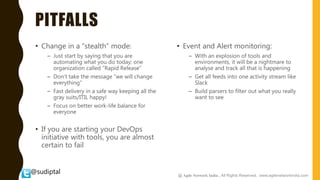 @sudiptal
PITFALLS
• Change in a “stealth” mode:
– Just start by saying that you are
automating what you do today; one
organization called “Rapid Release”
– Don’t take the message “we will change
everything”
– Fast delivery in a safe way keeping all the
gray suits/ITIL happy!
– Focus on better work-life balance for
everyone
• If you are starting your DevOps
initiative with tools, you are almost
certain to fail
• Event and Alert monitoring:
– With an explosion of tools and
environments, it will be a nightmare to
analyse and track all that is happening
– Get all feeds into one activity stream like
Slack
– Build parsers to filter out what you really
want to see
@ Agile Network India , All Rights Reserved. www.agilenetworkindia.com
 