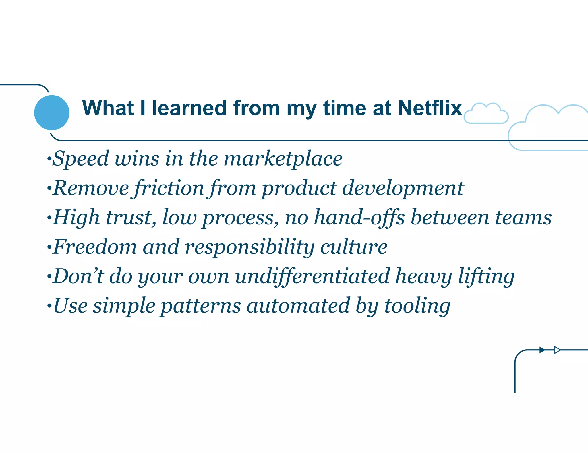 What I learned from my time at Netflix 
•Speed wins in the marketplace 
•Remove friction from product development 
•High trust, low process, no hand-offs between teams 
•Freedom and responsibility culture 
•Don’t do your own undifferentiated heavy lifting 
•Use simple patterns automated by tooling 
 