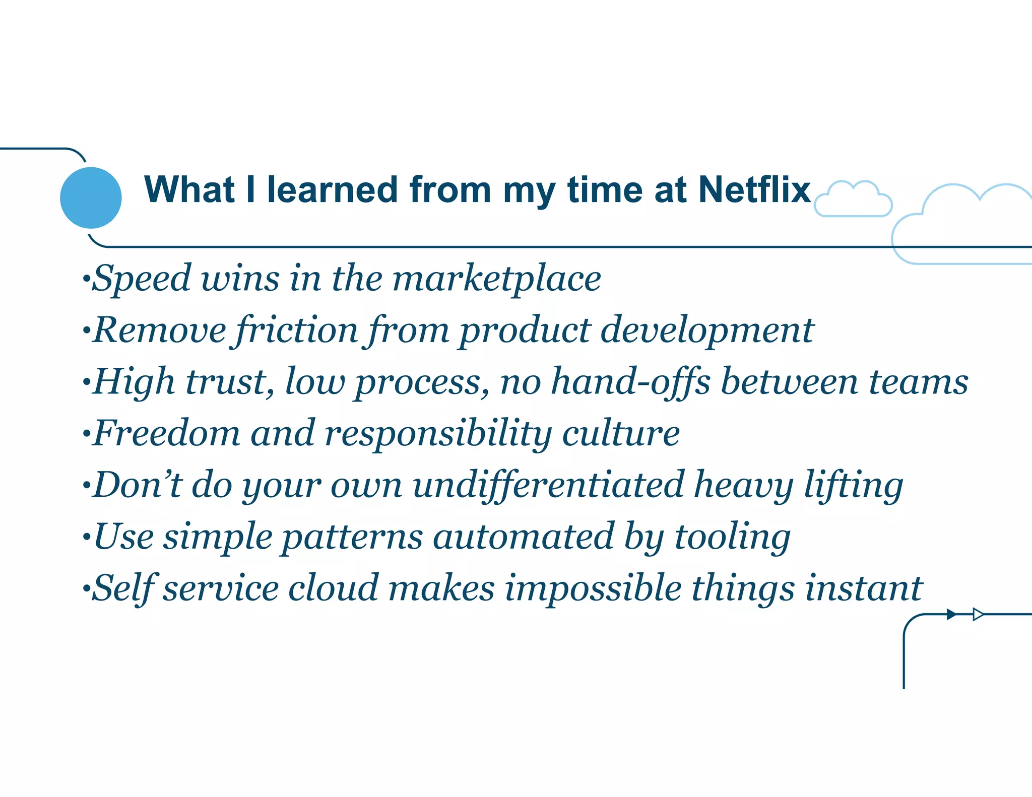 What I learned from my time at Netflix 
•Speed wins in the marketplace 
•Remove friction from product development 
•High trust, low process, no hand-offs between teams 
•Freedom and responsibility culture 
•Don’t do your own undifferentiated heavy lifting 
•Use simple patterns automated by tooling 
•Self service cloud makes impossible things instant 
 