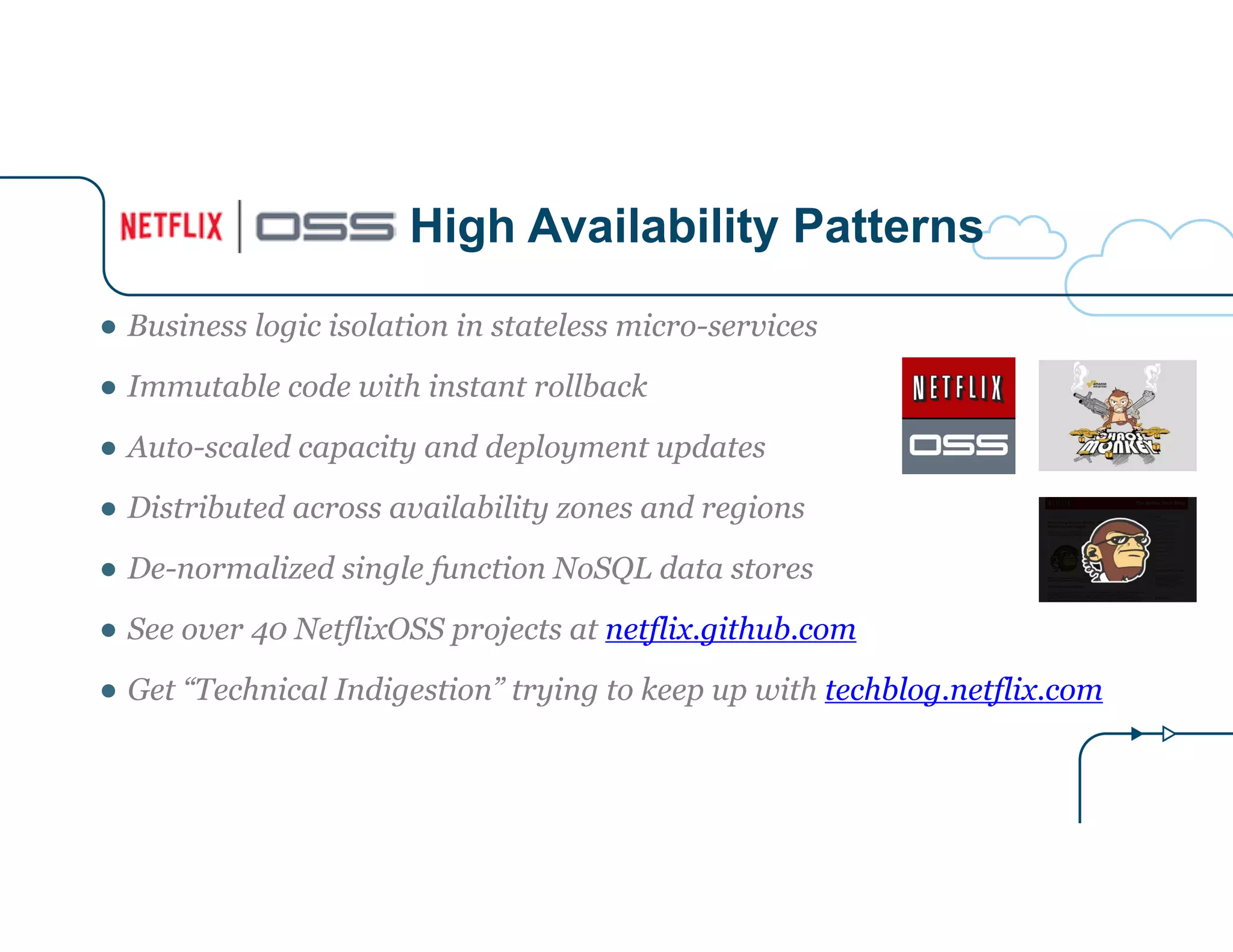 High Availability Patterns 
● Business logic isolation in stateless micro-services 
● Immutable code with instant rollback 
● Auto-scaled capacity and deployment updates 
● Distributed across availability zones and regions 
● De-normalized single function NoSQL data stores 
● See over 40 NetflixOSS projects at netflix.github.com 
● Get “Technical Indigestion” trying to keep up with techblog.netflix.com 
 