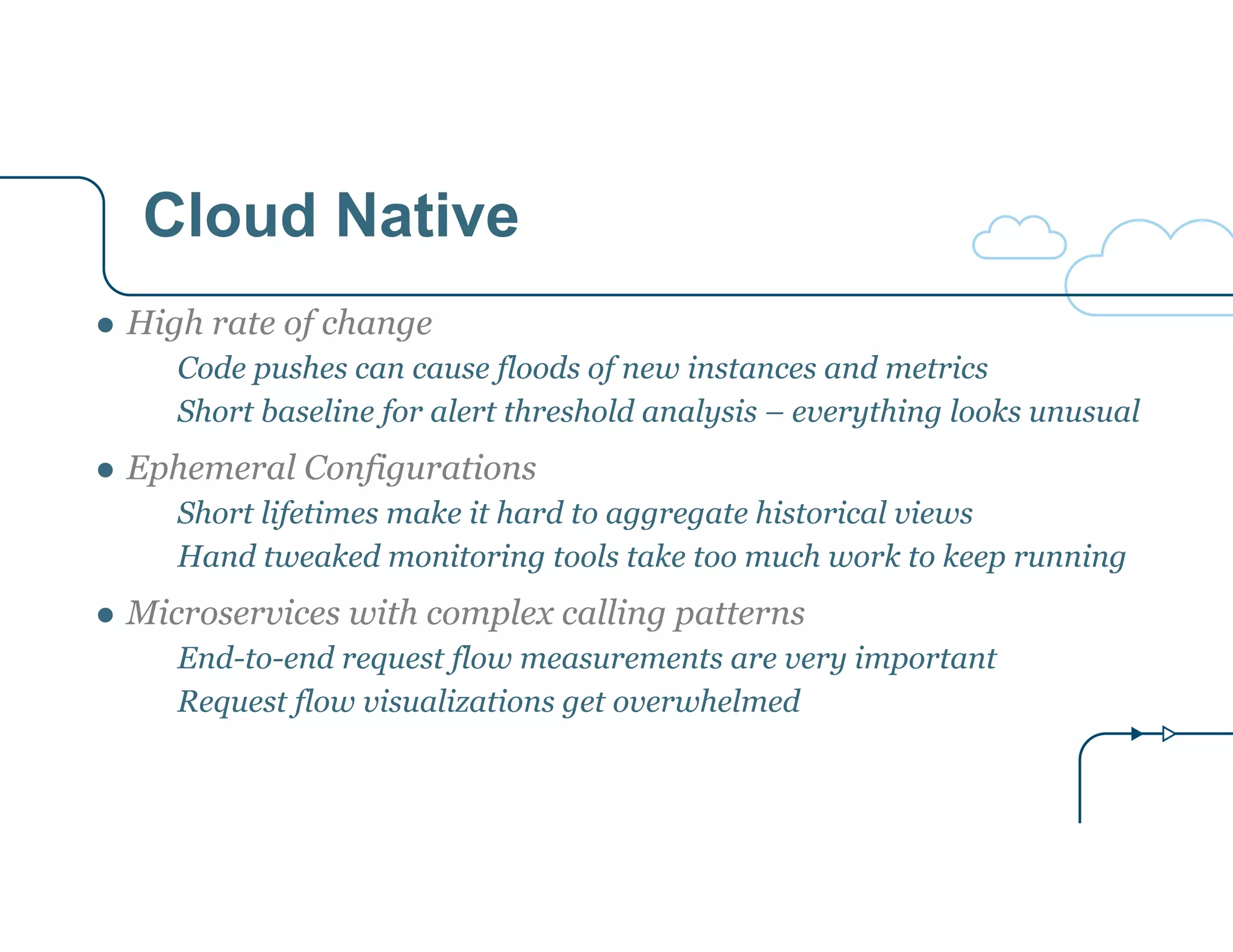 Cloud Native 
● High rate of change 
Code pushes can cause floods of new instances and metrics 
Short baseline for alert threshold analysis – everything looks unusual 
● Ephemeral Configurations 
Short lifetimes make it hard to aggregate historical views 
Hand tweaked monitoring tools take too much work to keep running 
● Microservices with complex calling patterns 
End-to-end request flow measurements are very important 
Request flow visualizations get overwhelmed 
 