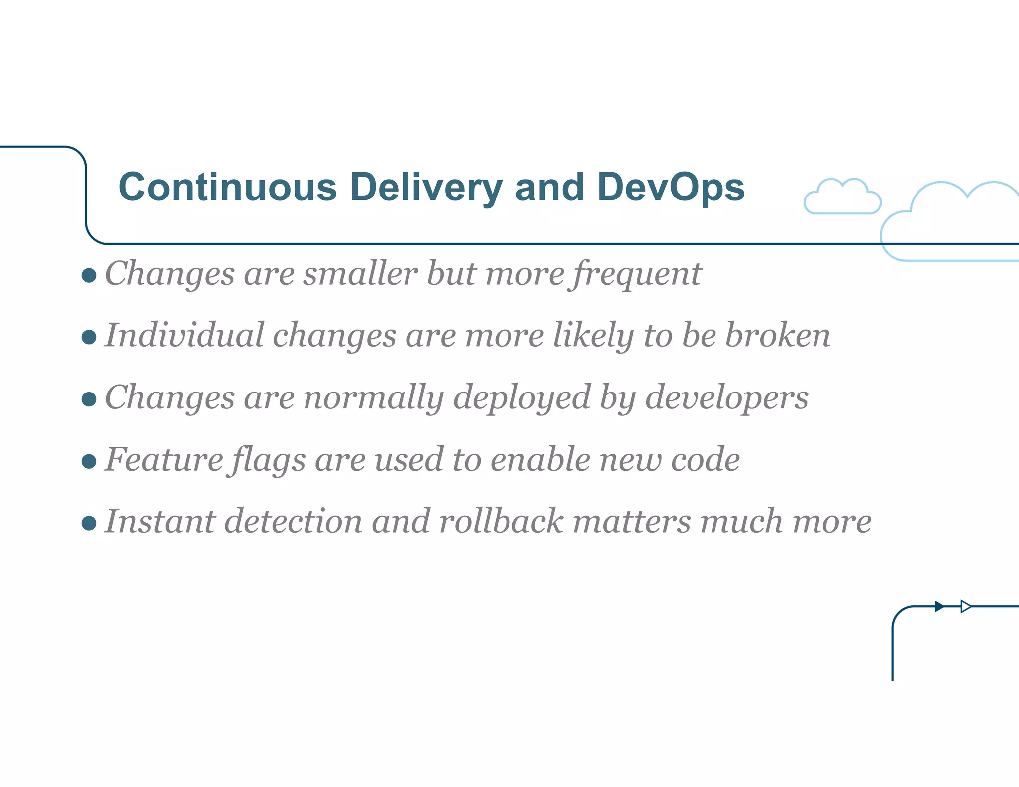 Continuous Delivery and DevOps 
● Changes are smaller but more frequent 
● Individual changes are more likely to be broken 
● Changes are normally deployed by developers 
● Feature flags are used to enable new code 
● Instant detection and rollback matters much more 
 