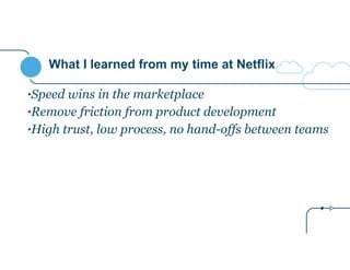 What I learned from my time at Netflix 
•Speed wins in the marketplace 
•Remove friction from product development 
•High trust, low process, no hand-offs between teams 
 