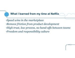 What I learned from my time at Netflix 
•Speed wins in the marketplace 
•Remove friction from product development 
•High trust, low process, no hand-offs between teams 
•Freedom and responsibility culture 
 