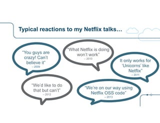 Typical reactions to my Netflix talks… 
“You guys are 
crazy! Can’t 
believe it” 
– 2009 
“What Netflix is doing 
won’t work” 
– 2010 It only works for 
‘Unicorns’ like 
Netflix” 
– 2011 
“We’d like to do 
that but can’t” 
– 2012 
“We’re on our way using 
Netflix OSS code” 
– 2013 
 