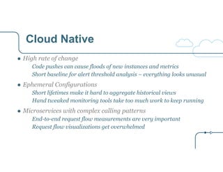 Cloud Native 
● High rate of change 
Code pushes can cause floods of new instances and metrics 
Short baseline for alert threshold analysis – everything looks unusual 
● Ephemeral Configurations 
Short lifetimes make it hard to aggregate historical views 
Hand tweaked monitoring tools take too much work to keep running 
● Microservices with complex calling patterns 
End-to-end request flow measurements are very important 
Request flow visualizations get overwhelmed 
 