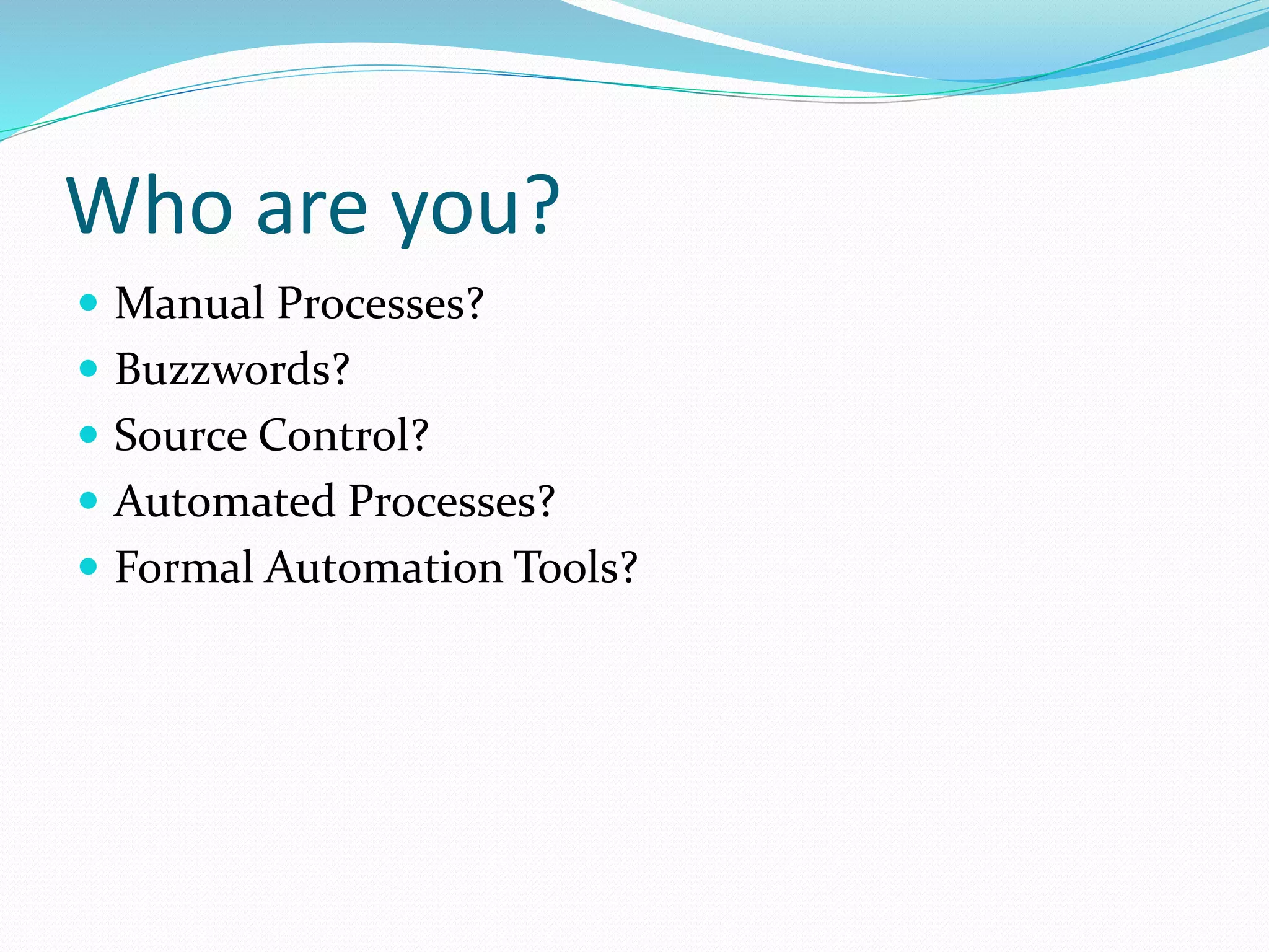 Who are you?
 Manual Processes?
 Buzzwords?
 Source Control?
 Automated Processes?
 Formal Automation Tools?
 