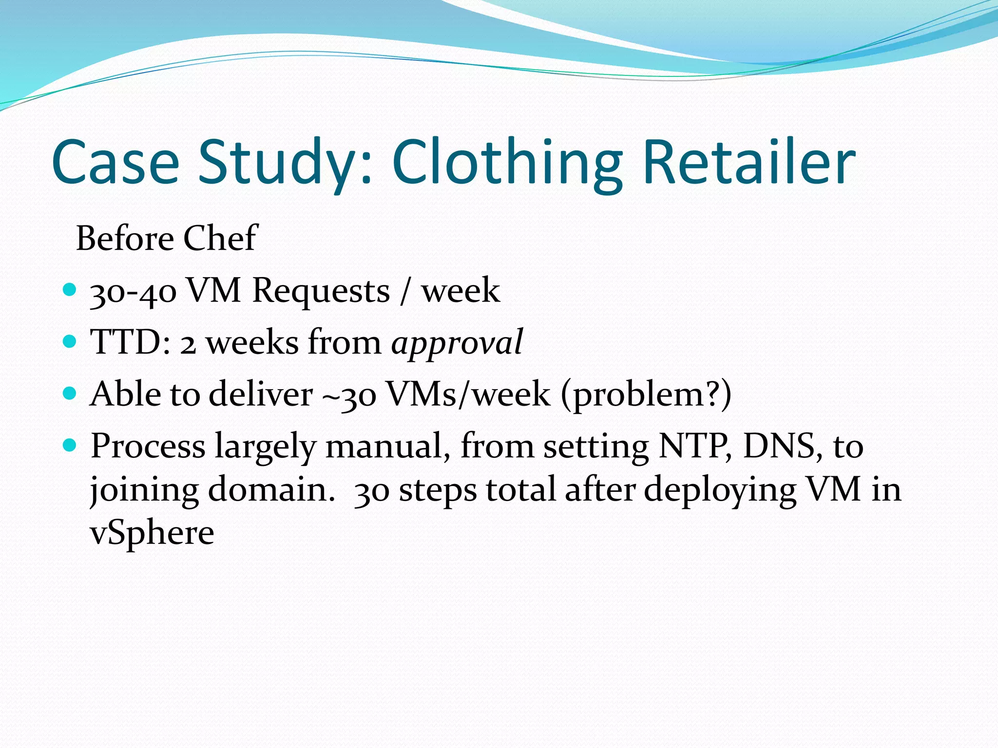 Case Study: Clothing Retailer
Before Chef
 30-40 VM Requests / week
 TTD: 2 weeks from approval
 Able to deliver ~30 VMs/week (problem?)
 Process largely manual, from setting NTP, DNS, to
joining domain. 30 steps total after deploying VM in
vSphere
 