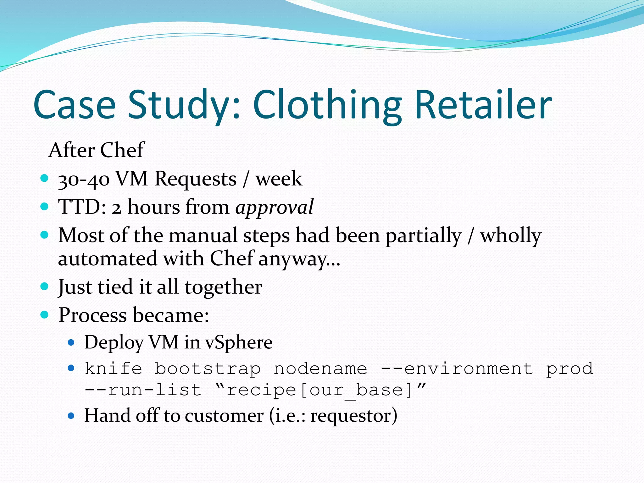 Case Study: Clothing Retailer
After Chef
 30-40 VM Requests / week
 TTD: 2 hours from approval
 Most of the manual steps had been partially / wholly
automated with Chef anyway…
 Just tied it all together
 Process became:
 Deploy VM in vSphere
 knife bootstrap nodename --environment prod
--run-list “recipe[our_base]”
 Hand off to customer (i.e.: requestor)
 
