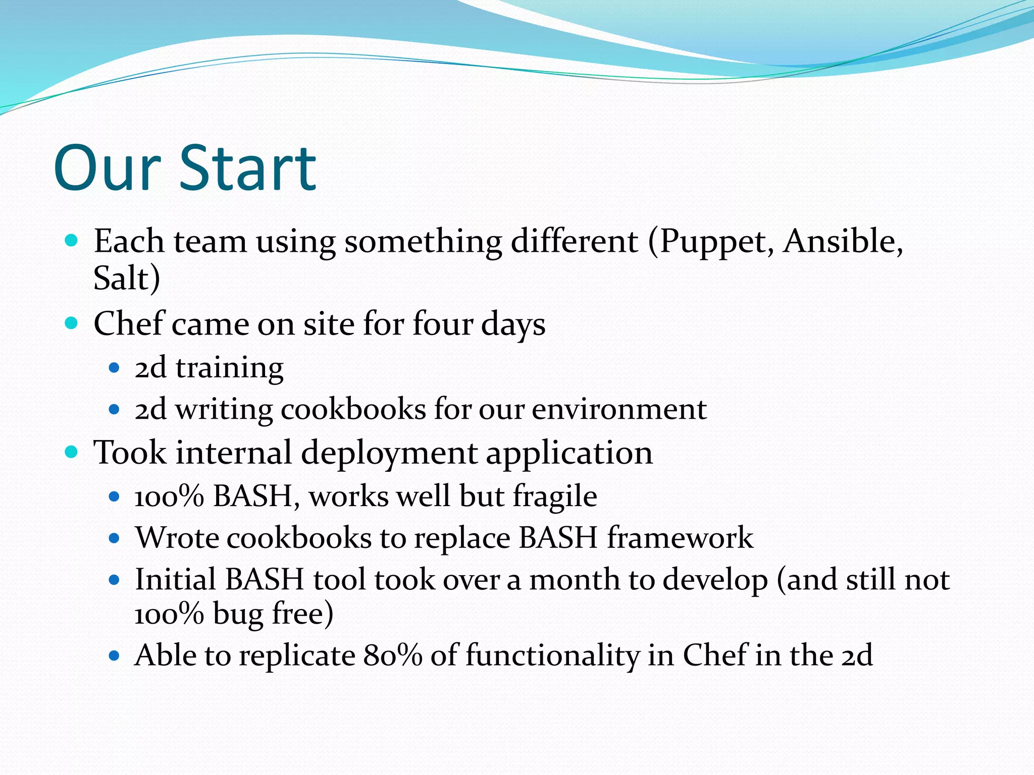 Our Start
 Each team using something different (Puppet, Ansible,
Salt)
 Chef came on site for four days
 2d training
 2d writing cookbooks for our environment
 Took internal deployment application
 100% BASH, works well but fragile
 Wrote cookbooks to replace BASH framework
 Initial BASH tool took over a month to develop (and still not
100% bug free)
 Able to replicate 80% of functionality in Chef in the 2d
 