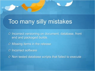 Too many silly mistakes
Incorrect versioning on document, database, front
end and packaged builds.
Missing items in the release
Incorrect software
Non tested database scripts that failed to execute
22
 