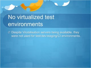 No virtualized test
environments
Despite Virutalisation servers being available, they
were not used for test/dev/staging/CI environments.
26
 