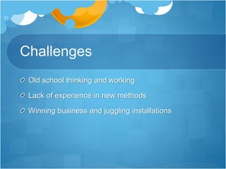 Challenges
Old school thinking and working
Lack of experience in new methods
Winning business and juggling installations
31
 