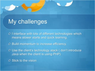 My challenges
I interface with lots of different technologies which
means slower starts and quick learning.
Build momentum to increase efficiency.
Use the client’s technology stack ( don’t introduce
Java when the client is using PHP)
Stick to the vision
33
 
