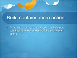 Build contains more action
At the end of every monthly cycle, the build now
contains more fixes and more functionality than
before.
36
 