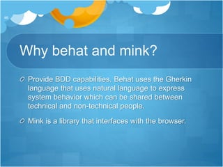 Why behat and mink?
Provide BDD capabilities. Behat uses the Gherkin
language that uses natural language to express
system behavior which can be shared between
technical and non-technical people.
Mink is a library that interfaces with the browser.
46
 