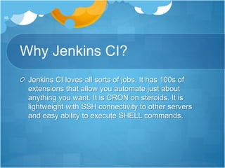 Why Jenkins CI?
Jenkins CI loves all sorts of jobs. It has 100s of
extensions that allow you automate just about
anything you want. It is CRON on steroids. It is
lightweight with SSH connectivity to other servers
and easy ability to execute SHELL commands.
48
 
