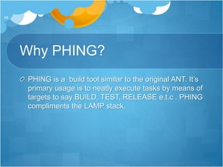 Why PHING?
PHING is a build tool similar to the original ANT. It’s
primary usage is to neatly execute tasks by means of
targets to say BUILD, TEST, RELEASE e.t.c . PHING
compliments the LAMP stack.
49
 