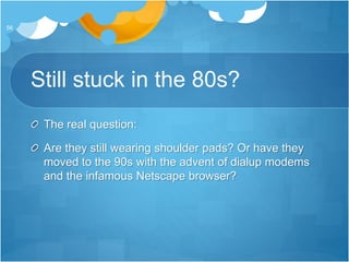 Still stuck in the 80s?
The real question:
Are they still wearing shoulder pads? Or have they
moved to the 90s with the advent of dialup modems
and the infamous Netscape browser?
56
 