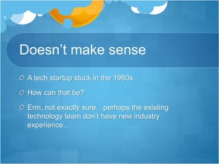 Doesn’t make sense
A tech startup stuck in the 1980s.
How can that be?
Erm, not exactly sure…perhaps the existing
technology team don’t have new industry
experience…
6
 
