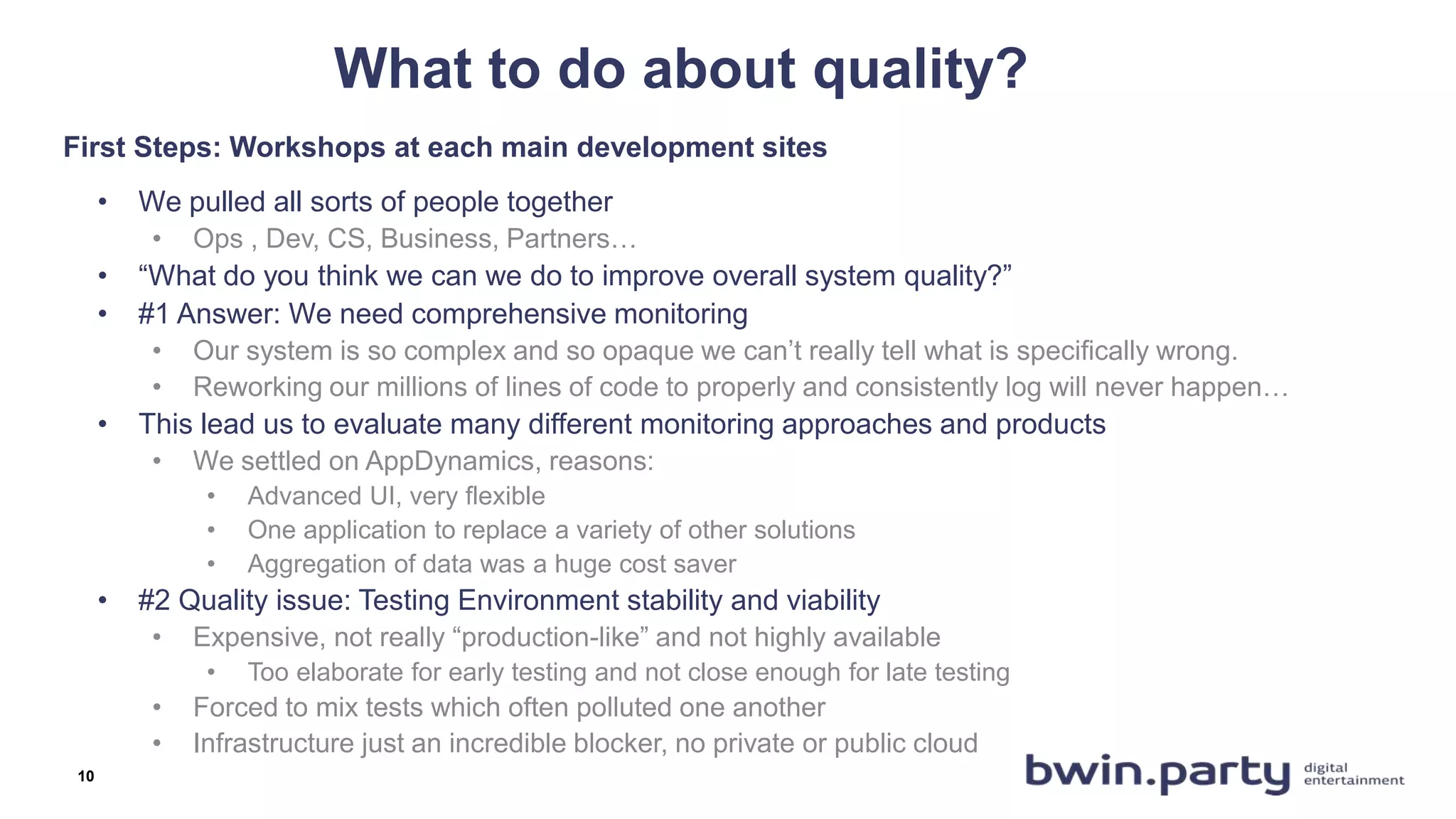 What to do about quality?
• We pulled all sorts of people together
• Ops , Dev, CS, Business, Partners…
• “What do you think we can we do to improve overall system quality?”
• #1 Answer: We need comprehensive monitoring
• Our system is so complex and so opaque we can’t really tell what is specifically wrong.
• Reworking our millions of lines of code to properly and consistently log will never happen…
• This lead us to evaluate many different monitoring approaches and products
• We settled on AppDynamics, reasons:
• Advanced UI, very flexible
• One application to replace a variety of other solutions
• Aggregation of data was a huge cost saver
• #2 Quality issue: Testing Environment stability and viability
• Expensive, not really “production-like” and not highly available
• Too elaborate for early testing and not close enough for late testing
• Forced to mix tests which often polluted one another
• Infrastructure just an incredible blocker, no private or public cloud
First Steps: Workshops at each main development sites
10
 