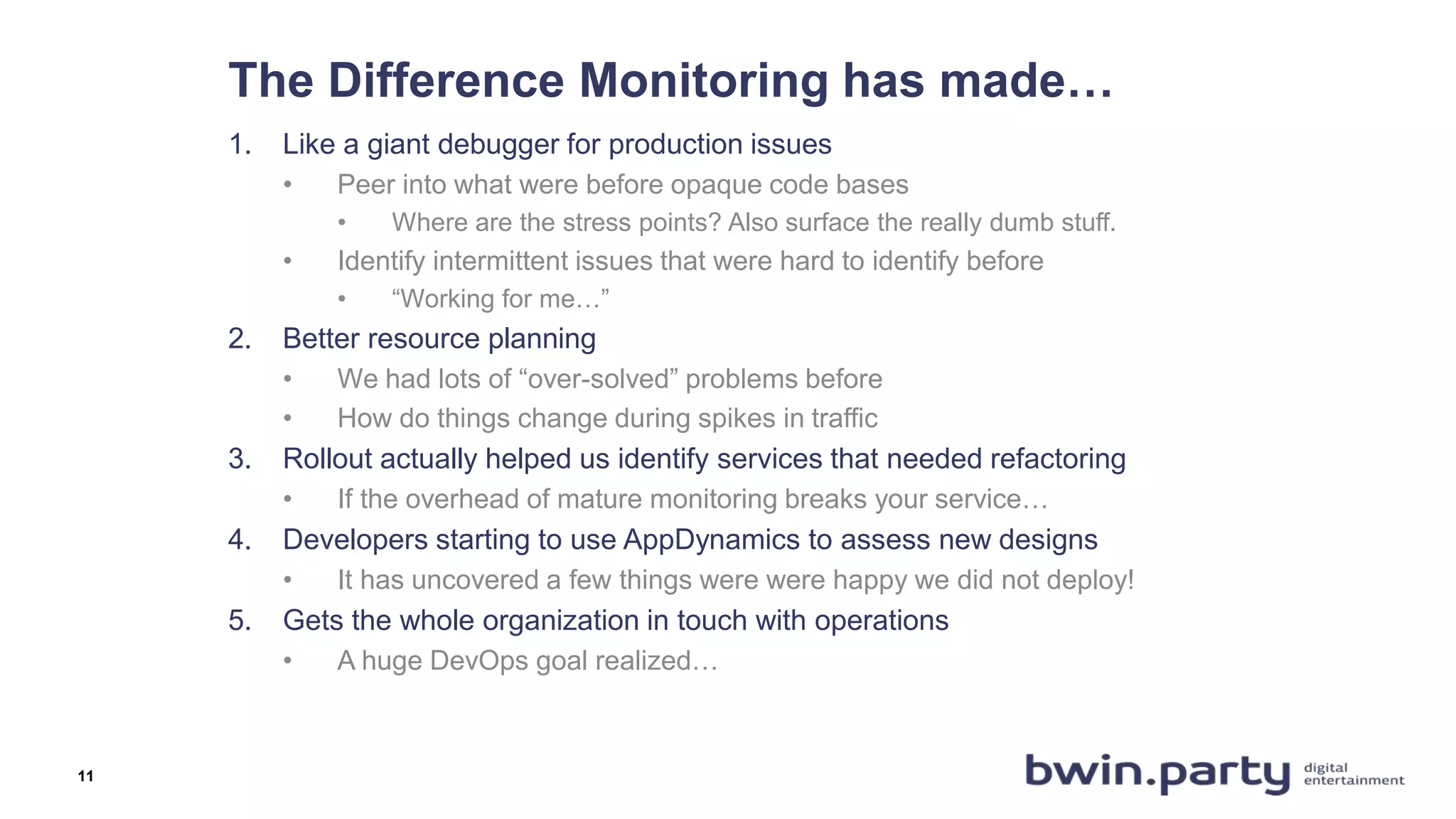 The Difference Monitoring has made…
1. Like a giant debugger for production issues
• Peer into what were before opaque code bases
• Where are the stress points? Also surface the really dumb stuff.
• Identify intermittent issues that were hard to identify before
• “Working for me…”
2. Better resource planning
• We had lots of “over-solved” problems before
• How do things change during spikes in traffic
3. Rollout actually helped us identify services that needed refactoring
• If the overhead of mature monitoring breaks your service…
4. Developers starting to use AppDynamics to assess new designs
• It has uncovered a few things were were happy we did not deploy!
5. Gets the whole organization in touch with operations
• A huge DevOps goal realized…
11
 