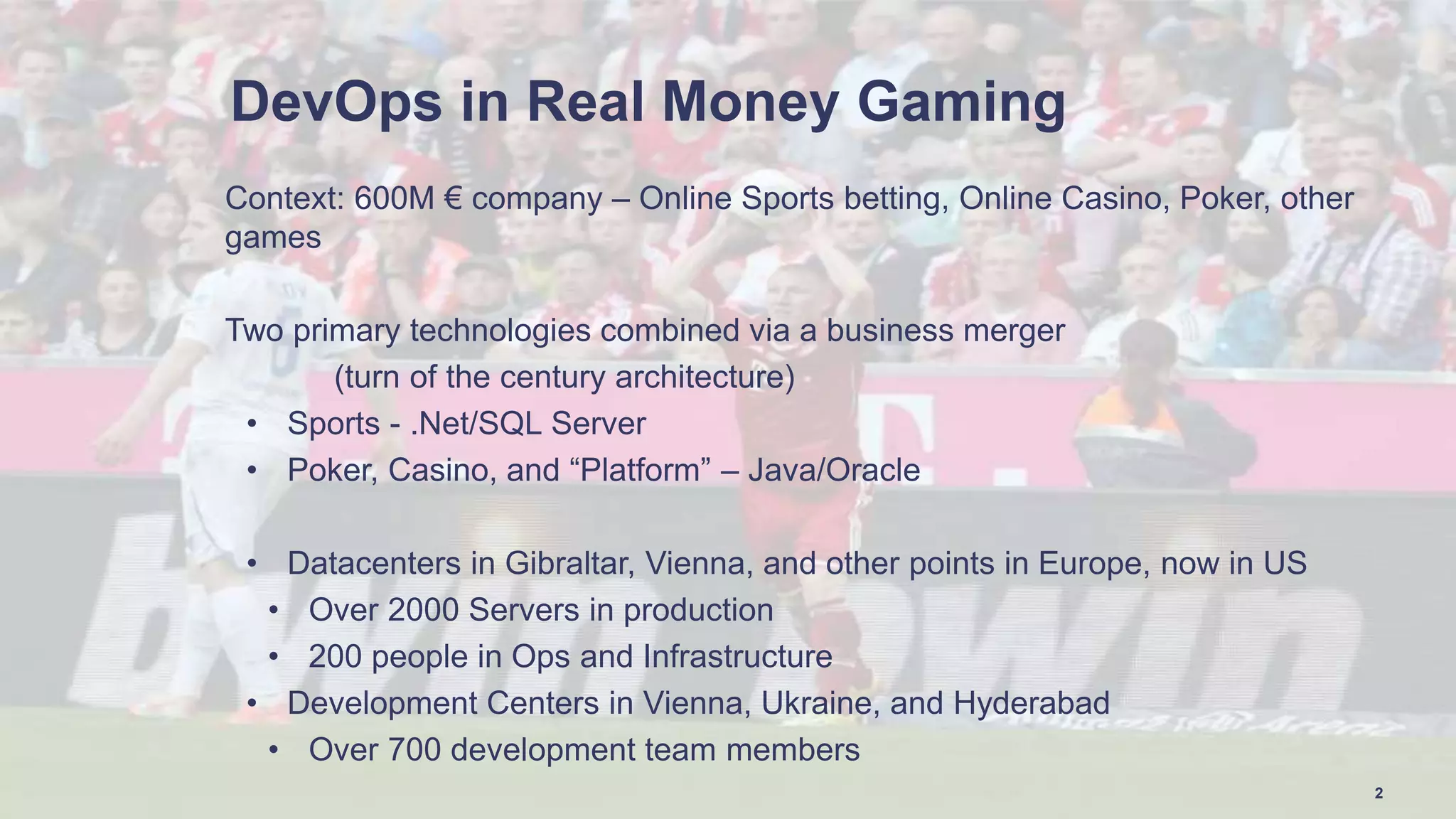 DevOps in Real Money Gaming
Context: 600M € company – Online Sports betting, Online Casino, Poker, other
games
Two primary technologies combined via a business merger
(turn of the century architecture)
• Sports - .Net/SQL Server
• Poker, Casino, and “Platform” – Java/Oracle
• Datacenters in Gibraltar, Vienna, and other points in Europe, now in US
• Over 2000 Servers in production
• 200 people in Ops and Infrastructure
• Development Centers in Vienna, Ukraine, and Hyderabad
• Over 700 development team members
2
 