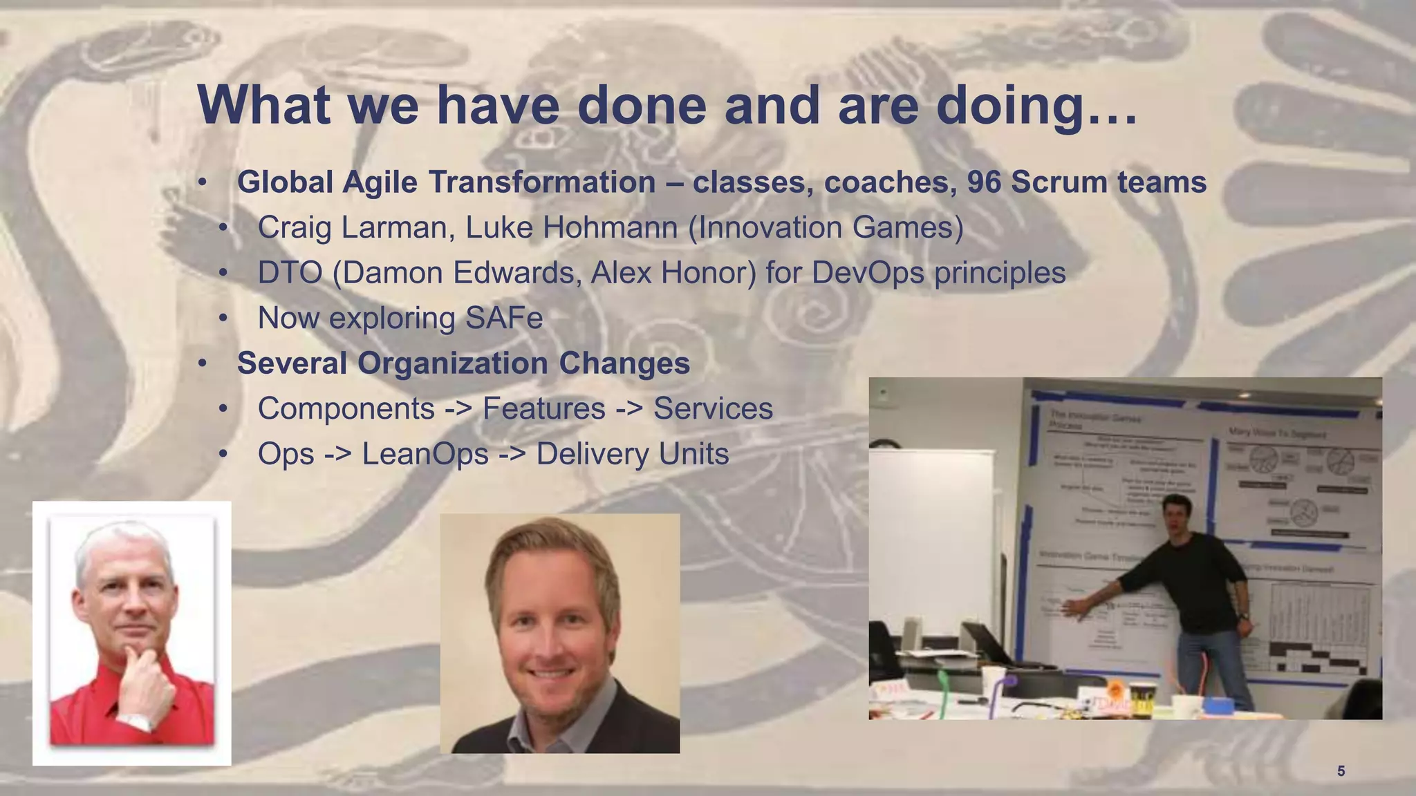 What we have done and are doing…
• Global Agile Transformation – classes, coaches, 96 Scrum teams
• Craig Larman, Luke Hohmann (Innovation Games)
• DTO (Damon Edwards, Alex Honor) for DevOps principles
• Now exploring SAFe
• Several Organization Changes
• Components -> Features -> Services
• Ops -> LeanOps -> Delivery Units
5
 